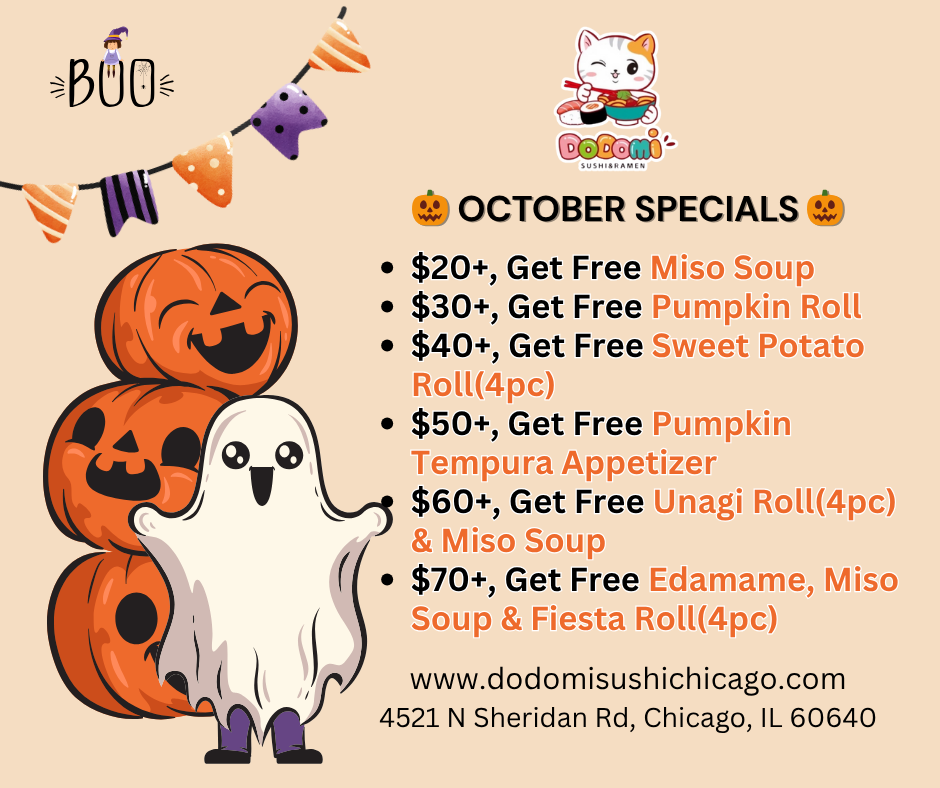 Spend $20, Get Miso Soup
Spend $30, Get Pumpkin Roll (4pc)
Spend $40, Get Sweet Potato Roll (4pc)
Spend $50, Get Pumpkin Tempura Appetizer (4pc)
Spend $60, Get Unagi Roll (4pc) & Miso Soup
Spend $70, Get Edamame, Miso Soup & Fiesta Roll (4pc)