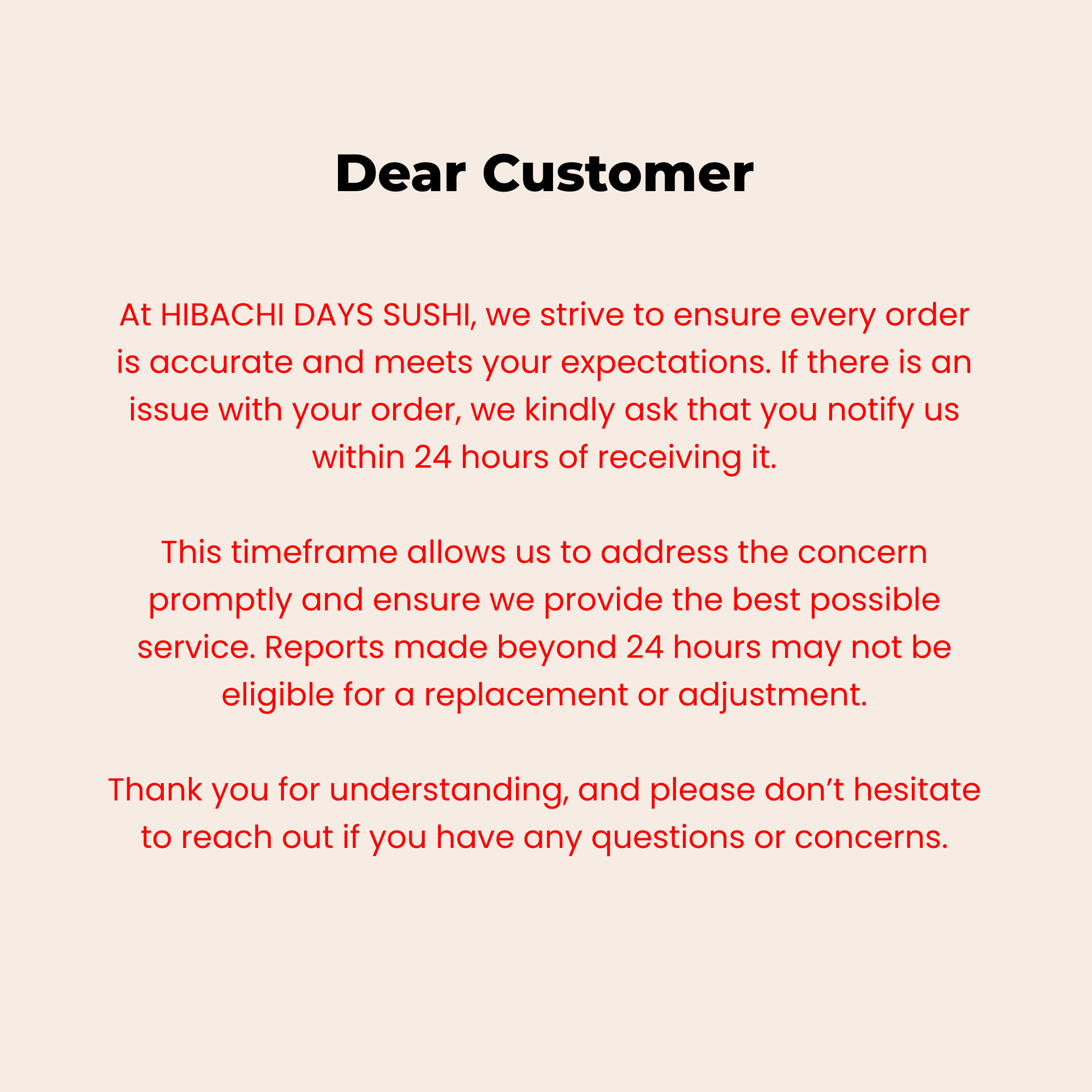 Hibachi Days Sushi customer service policy: Notify us of any order issues within 24 hours for a replacement or adjustment.