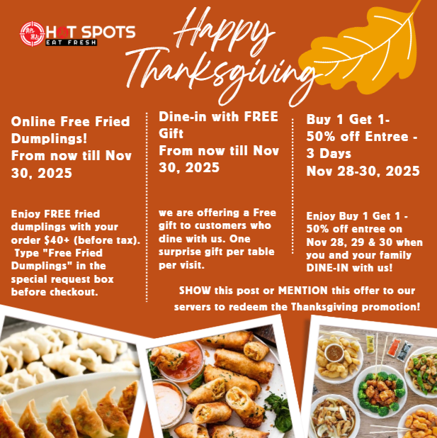 Thanksiving PROMOTION: Enjoy FREE fried dumplings with your order $40+ , Dine-in with FREE Gift
As a Thank-You for your support, we are offering a Free gift to customers who dine with us from now until November 30, Buy 1 Get 1- 50% off Entree - 3 Days
Nov 28-30, 2025