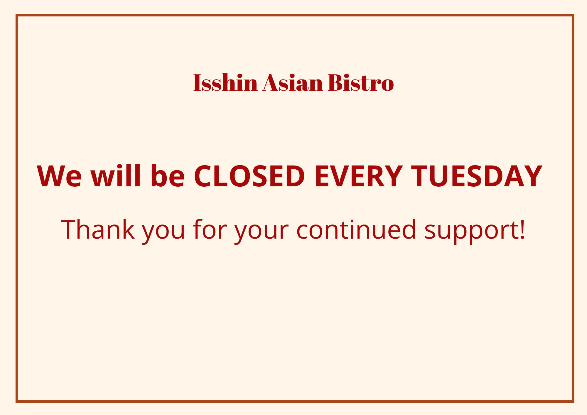 Alt Text
Isshin Asian Bistro operating hours notice on cream background: restaurant closed every Tuesday, message thanking guests for support.
Title Text
Isshin Asian Bistro weekly closure notice: We are closed each Tuesday, appreciate customer support.