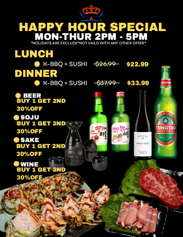 Happy Hour Special: Mon-Thur 2-5PM. Lunch K-BBQ+Sushi $22.99. Dinner K-BBQ+Sushi $33.99. Beer, soju, sake, wine: buy 1 get 2nd 30% off. Excludes holidays, not valid with other offers.