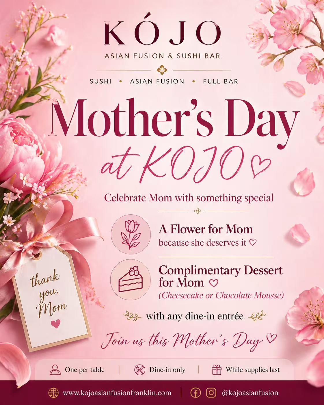 Mother's Day at KÓJO: Free flower and dessert for Mom with any dine-in entrée. While supplies last.
