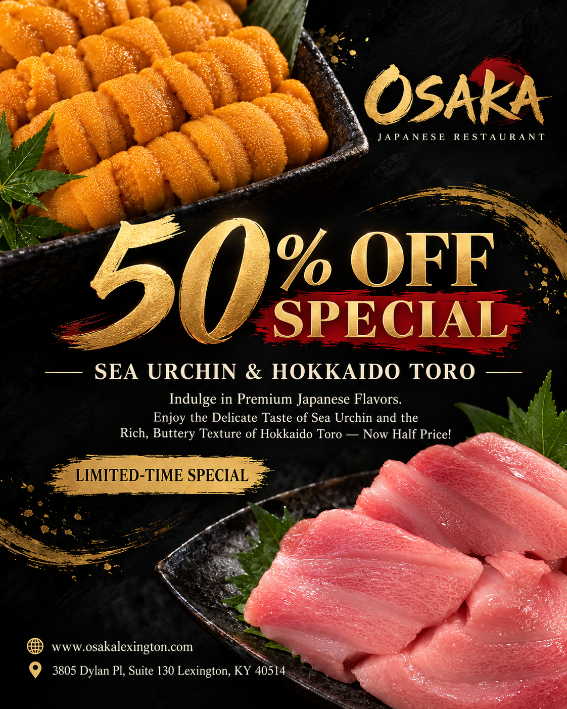 Osaka Japanese Restaurant promotional poster: 50% off limited-time special on sea urchin and Hokkaido toro. Images of fresh sea urchin and fatty tuna. Restaurant website and Lexington, KY address shown.
(Character count: 112) Osaka Japanese Restaurant promotional poster: 50% off limited-time special on sea urchin and Hokkaido toro. Images of fresh sea urchin and fatty tuna. Restaurant website and Lexington, KY address shown.
(Character count: 112)
