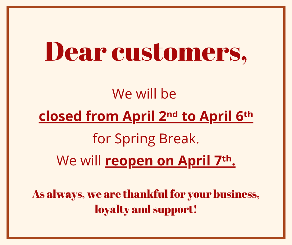We will be closed from April 2nd to April 6th for Spring Break. We will reopen on April 7th.