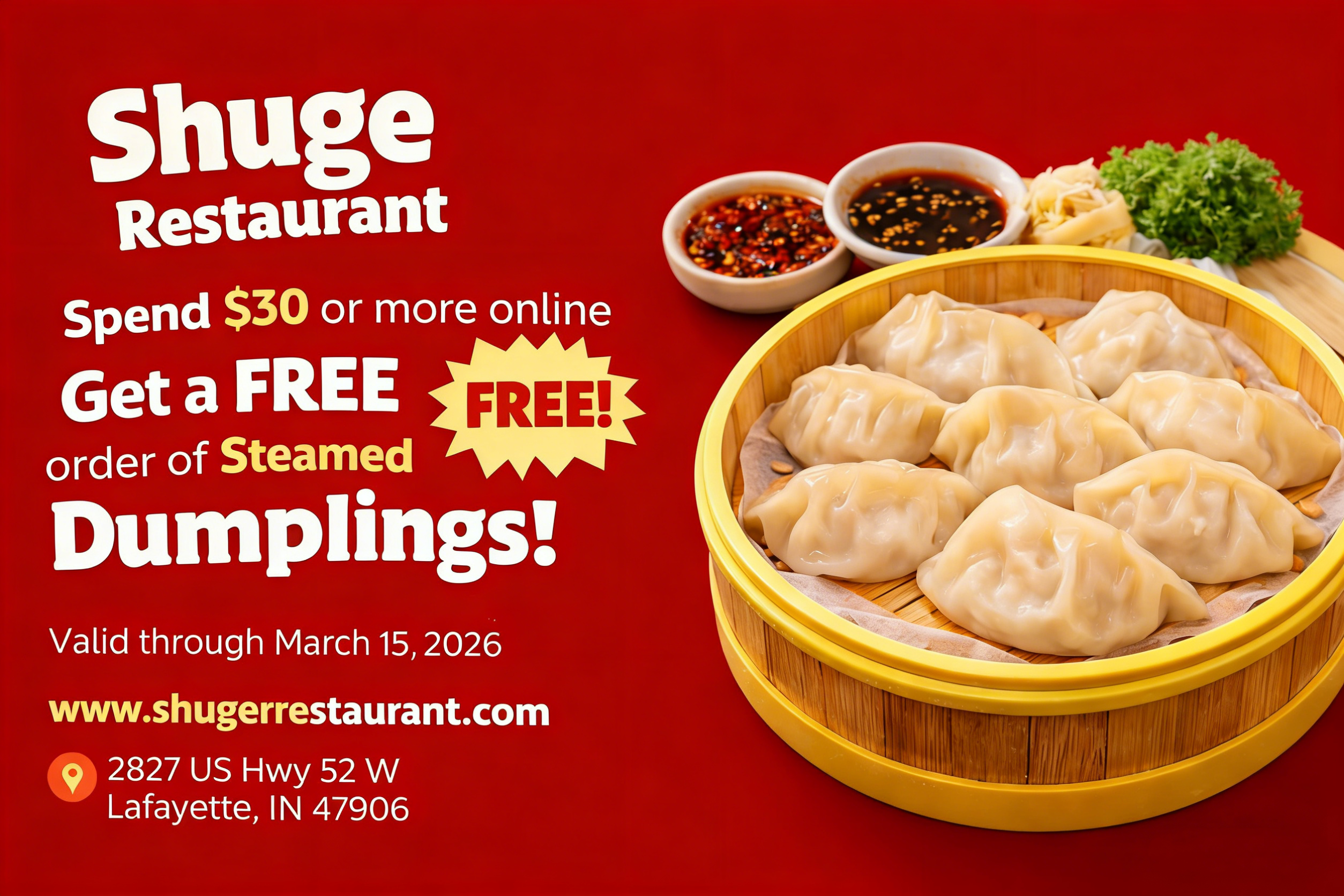 alt text 
Shuge Restaurant promo poster: Online orders $30+ get free Steamed Dumplings. Valid through March 15, 2026. Address: 2827 US Hwy 52 W, Lafayette, IN 47906.
title text 
Shuge Restaurant: Free Steamed Dumplings with $30+ online orders. Valid through March 15, 2026 in Lafayette, IN.