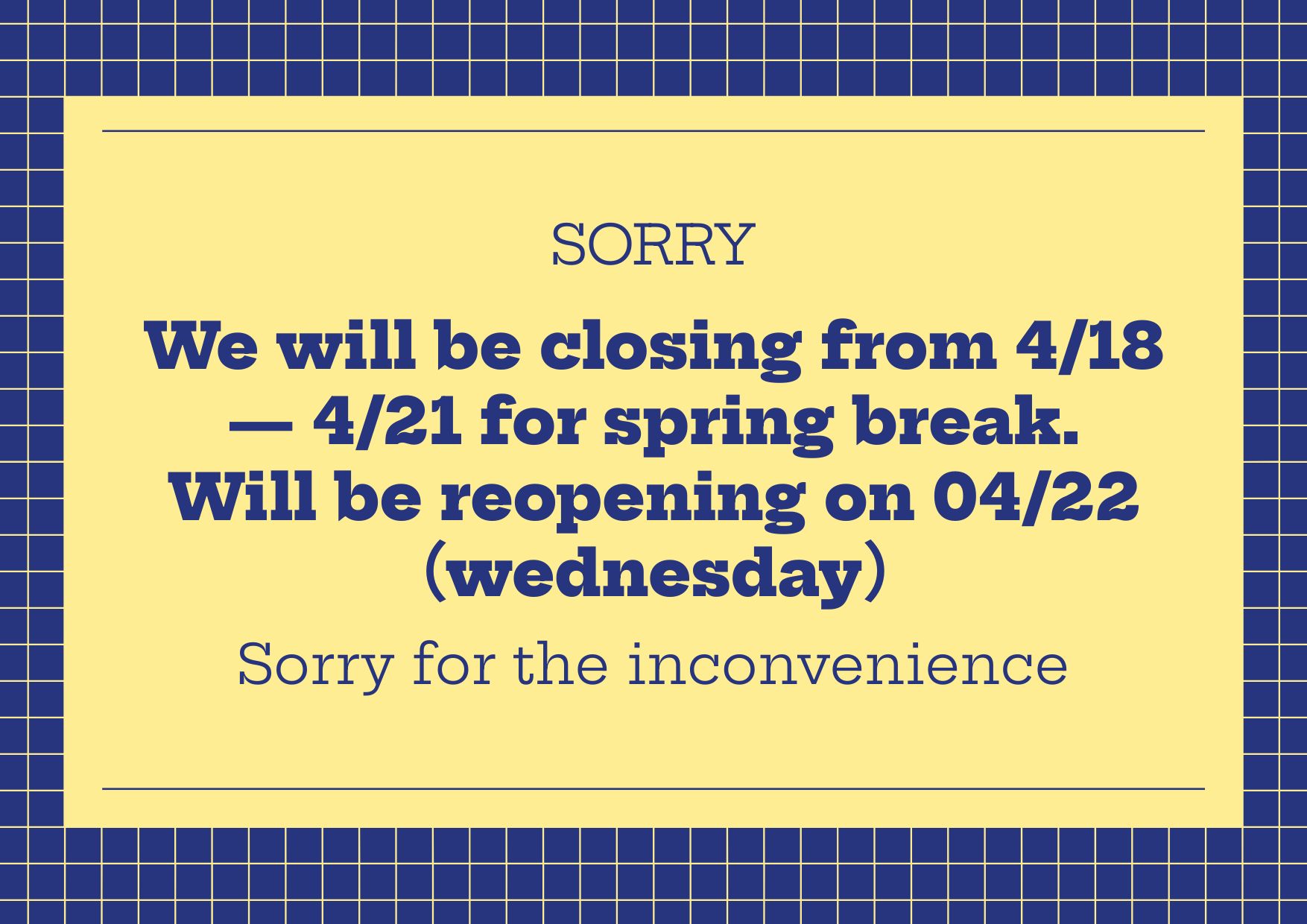 We will be closing from April 18 to April 21 for spring break. Reopening on Wednesday, April 22. Sorry for the inconvenience.