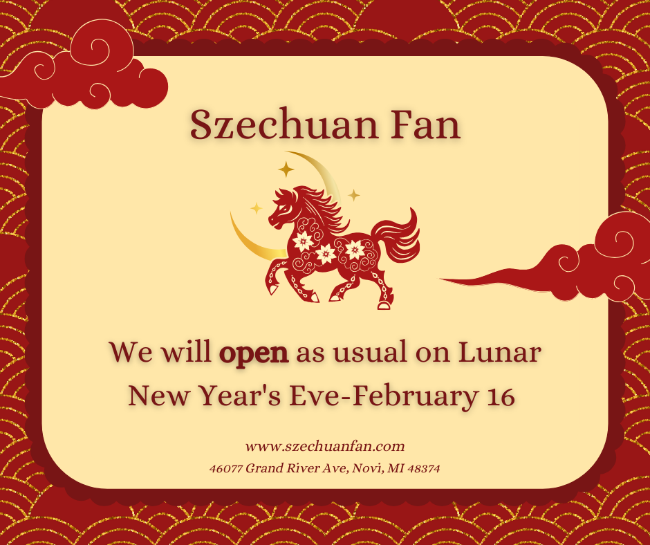 alt text 
Szechuan Fan notice: Open as usual on Lunar New Year's Eve (Feb 16). Address: 46077 Grand River Ave, Novi, MI. www.szechuanfan.com.
title text 
Szechuan Fan: Open on Lunar New Year's Eve (Feb 16) – serving authentic Szechuan cuisine in Novi, MI.


